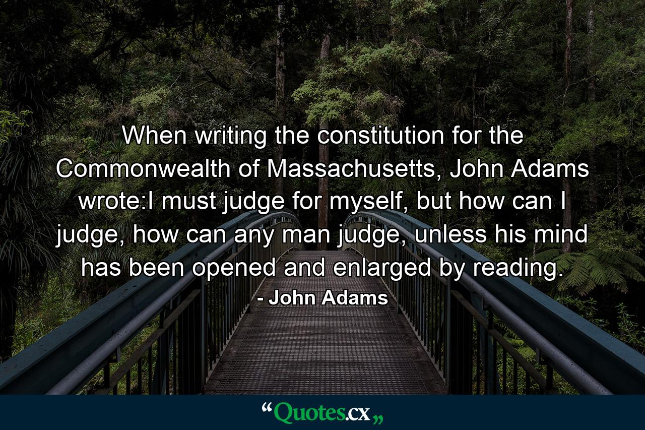 When writing the constitution for the Commonwealth of Massachusetts, John Adams wrote:I must judge for myself, but how can I judge, how can any man judge, unless his mind has been opened and enlarged by reading. - Quote by John Adams