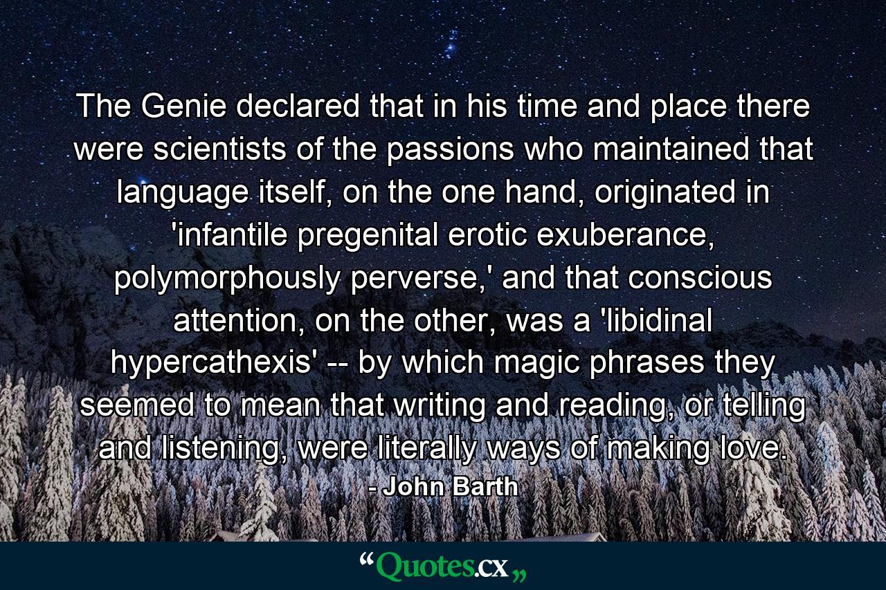 The Genie declared that in his time and place there were scientists of the passions who maintained that language itself, on the one hand, originated in 'infantile pregenital erotic exuberance, polymorphously perverse,' and that conscious attention, on the other, was a 'libidinal hypercathexis' -- by which magic phrases they seemed to mean that writing and reading, or telling and listening, were literally ways of making love. - Quote by John Barth