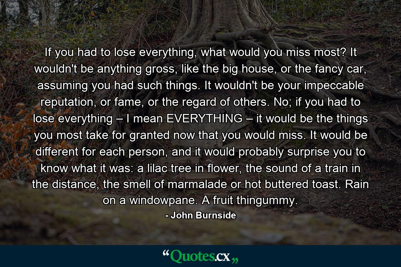 If you had to lose everything, what would you miss most? It wouldn't be anything gross, like the big house, or the fancy car, assuming you had such things. It wouldn't be your impeccable reputation, or fame, or the regard of others. No; if you had to lose everything – I mean EVERYTHING – it would be the things you most take for granted now that you would miss. It would be different for each person, and it would probably surprise you to know what it was: a lilac tree in flower, the sound of a train in the distance, the smell of marmalade or hot buttered toast. Rain on a windowpane. A fruit thingummy. - Quote by John Burnside