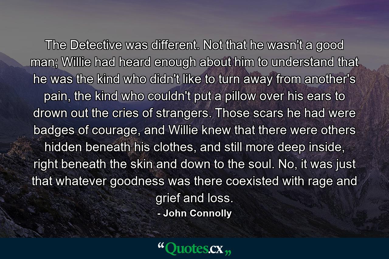 The Detective was different. Not that he wasn't a good man; Willie had heard enough about him to understand that he was the kind who didn't like to turn away from another's pain, the kind who couldn't put a pillow over his ears to drown out the cries of strangers. Those scars he had were badges of courage, and Willie knew that there were others hidden beneath his clothes, and still more deep inside, right beneath the skin and down to the soul. No, it was just that whatever goodness was there coexisted with rage and grief and loss. - Quote by John Connolly