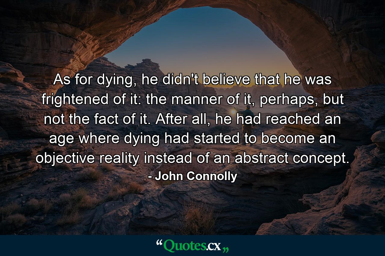 As for dying, he didn't believe that he was frightened of it: the manner of it, perhaps, but not the fact of it. After all, he had reached an age where dying had started to become an objective reality instead of an abstract concept. - Quote by John Connolly