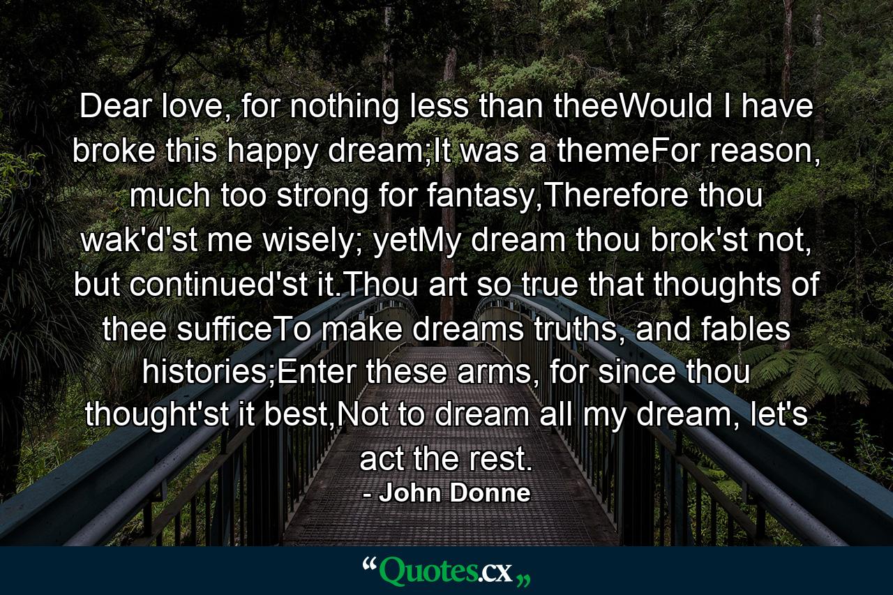 Dear love, for nothing less than theeWould I have broke this happy dream;It was a themeFor reason, much too strong for fantasy,Therefore thou wak'd'st me wisely; yetMy dream thou brok'st not, but continued'st it.Thou art so true that thoughts of thee sufficeTo make dreams truths, and fables histories;Enter these arms, for since thou thought'st it best,Not to dream all my dream, let's act the rest. - Quote by John Donne