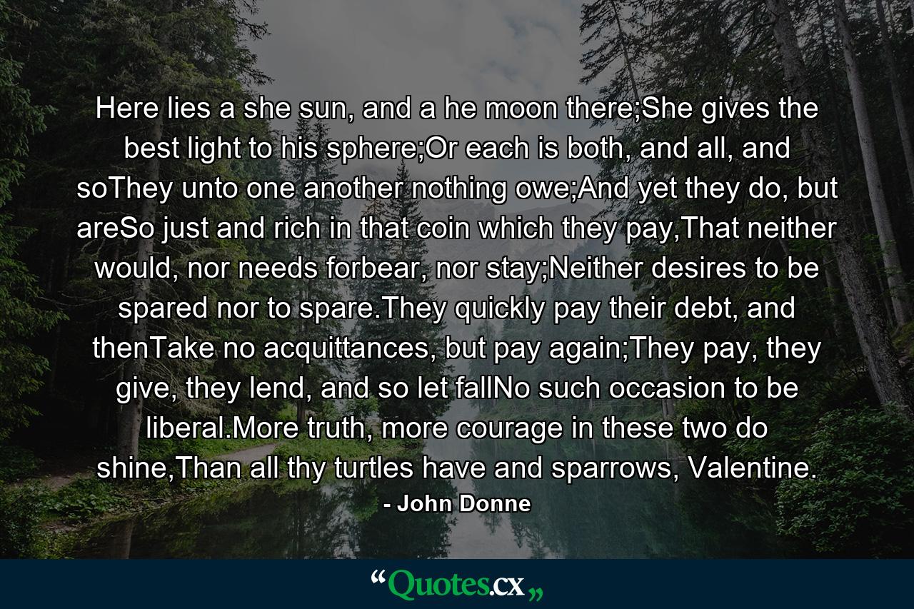 Here lies a she sun, and a he moon there;She gives the best light to his sphere;Or each is both, and all, and soThey unto one another nothing owe;And yet they do, but areSo just and rich in that coin which they pay,That neither would, nor needs forbear, nor stay;Neither desires to be spared nor to spare.They quickly pay their debt, and thenTake no acquittances, but pay again;They pay, they give, they lend, and so let fallNo such occasion to be liberal.More truth, more courage in these two do shine,Than all thy turtles have and sparrows, Valentine. - Quote by John Donne