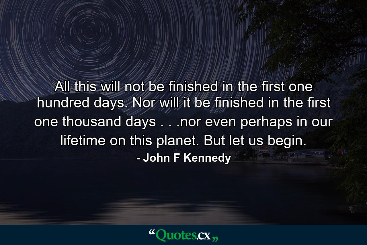 All this will not be finished in the first one hundred days. Nor will it be finished in the first one thousand days . . .nor even perhaps in our lifetime on this planet. But let us begin. - Quote by John F Kennedy