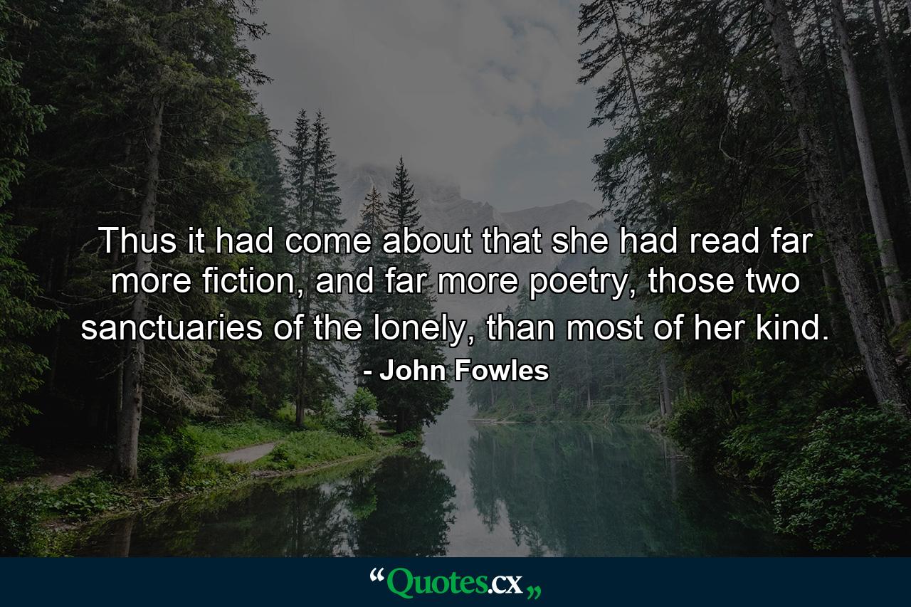 Thus it had come about that she had read far more fiction, and far more poetry, those two sanctuaries of the lonely, than most of her kind. - Quote by John Fowles