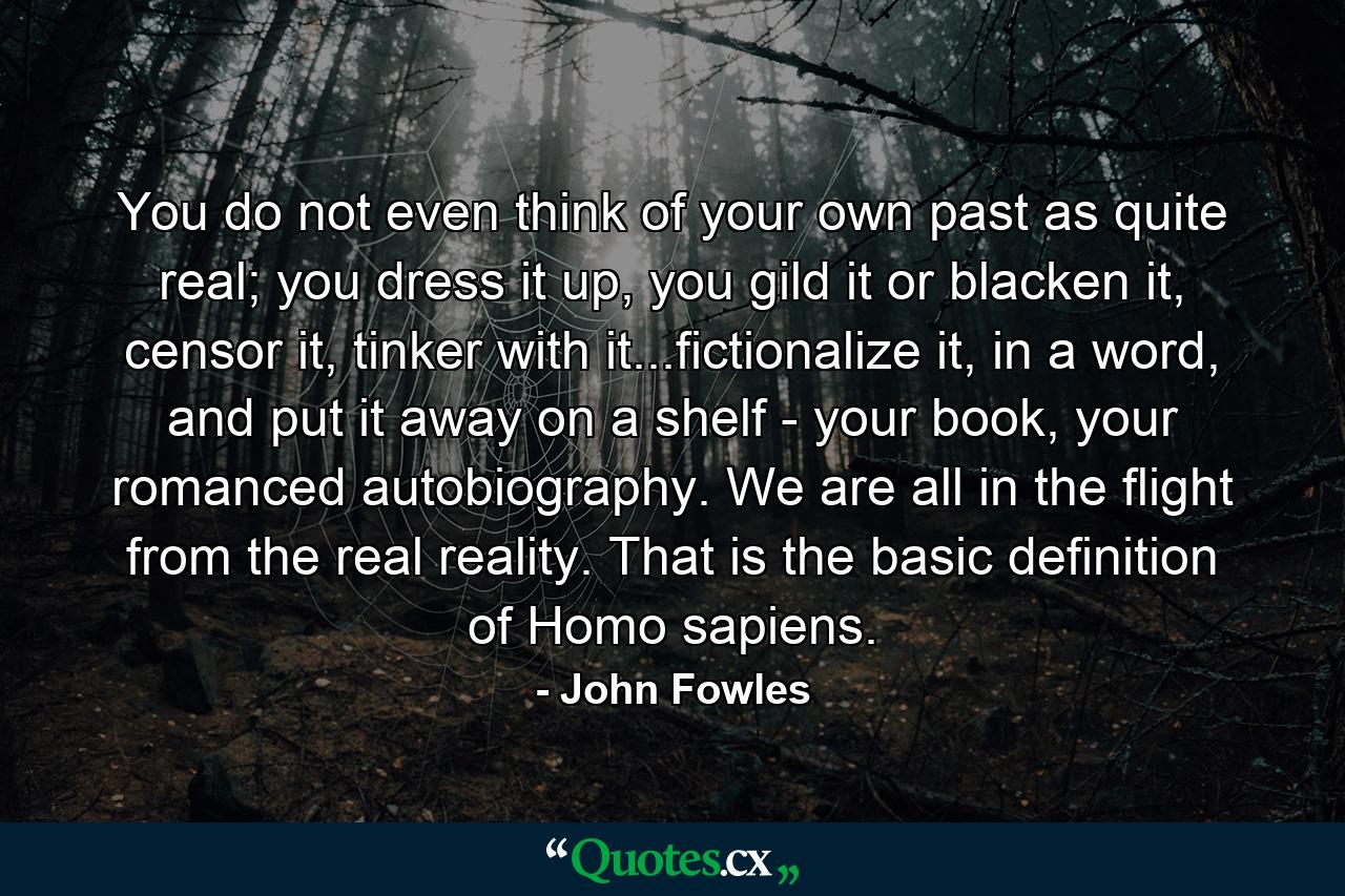 You do not even think of your own past as quite real; you dress it up, you gild it or blacken it, censor it, tinker with it...fictionalize it, in a word, and put it away on a shelf - your book, your romanced autobiography. We are all in the flight from the real reality. That is the basic definition of Homo sapiens. - Quote by John Fowles