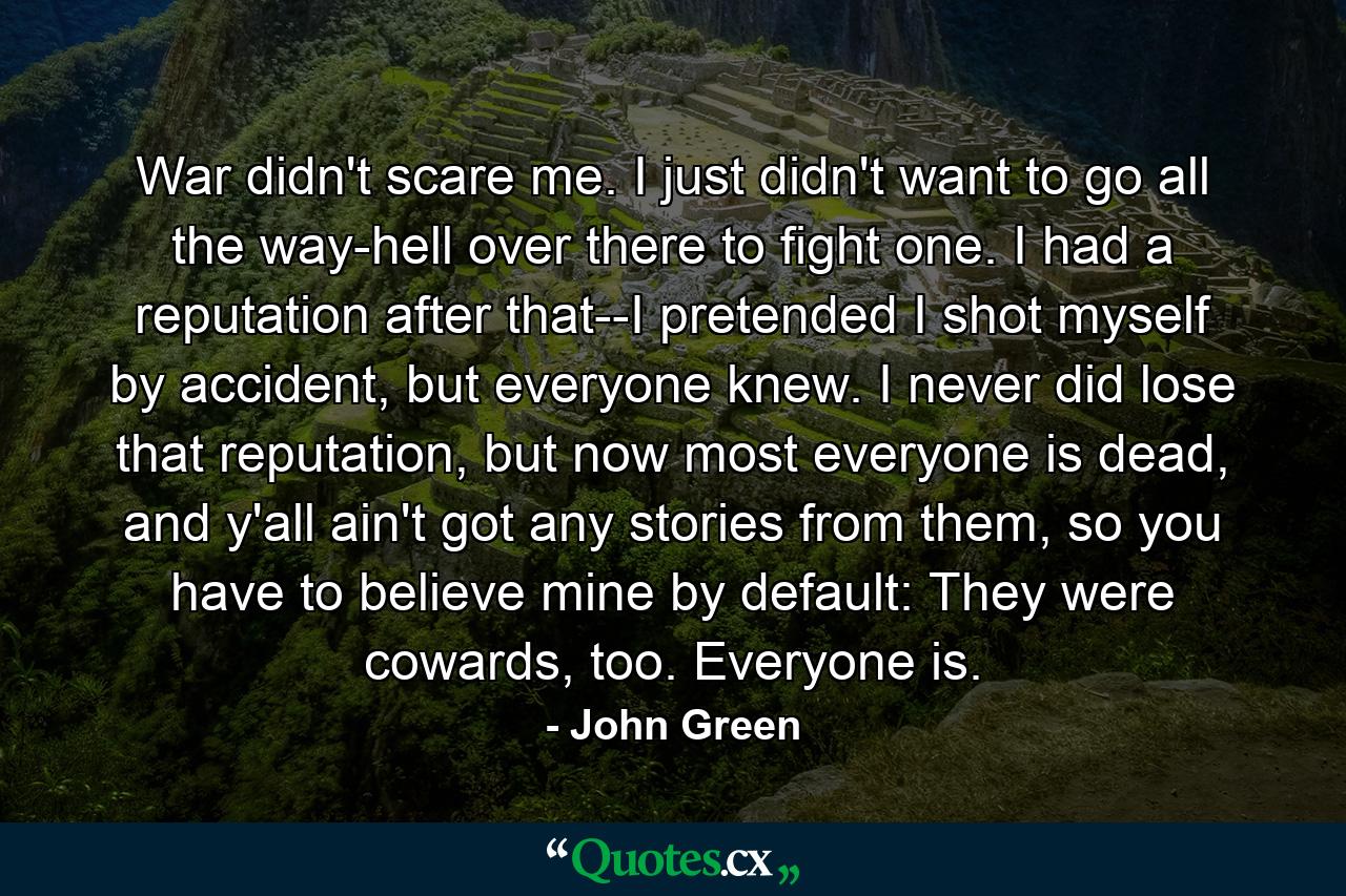 War didn't scare me. I just didn't want to go all the way-hell over there to fight one. I had a reputation after that--I pretended I shot myself by accident, but everyone knew. I never did lose that reputation, but now most everyone is dead, and y'all ain't got any stories from them, so you have to believe mine by default: They were cowards, too. Everyone is. - Quote by John Green