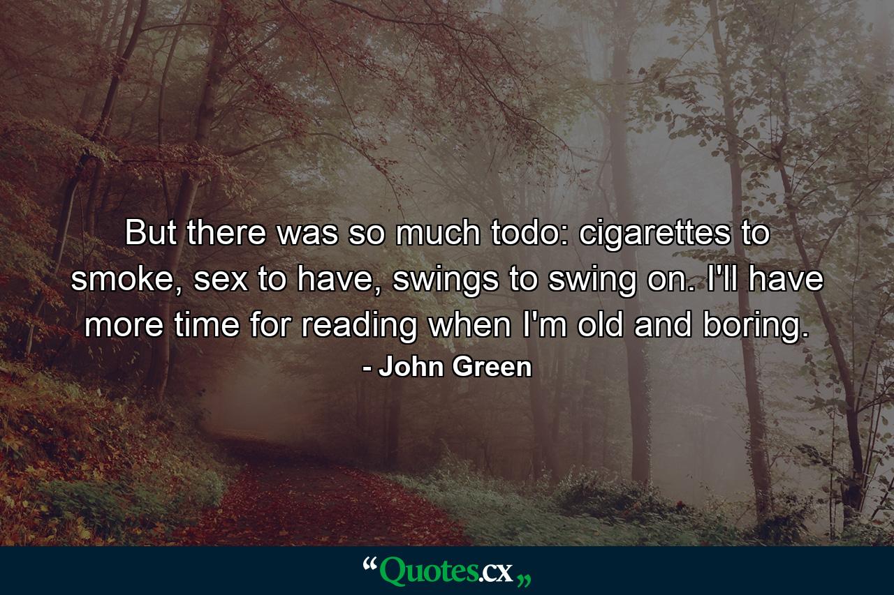 But there was so much todo: cigarettes to smoke, sex to have, swings to swing on. I'll have more time for reading when I'm old and boring. - Quote by John Green