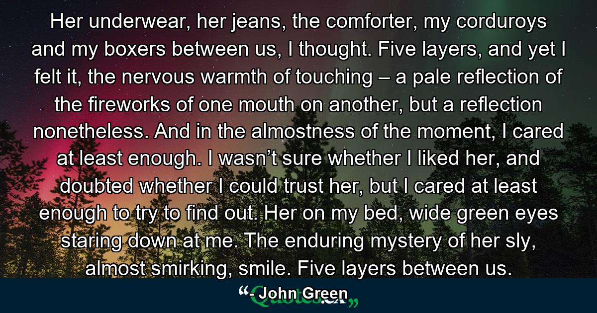 Her underwear, her jeans, the comforter, my corduroys and my boxers between us, I thought. Five layers, and yet I felt it, the nervous warmth of touching – a pale reflection of the fireworks of one mouth on another, but a reflection nonetheless. And in the almostness of the moment, I cared at least enough. I wasn’t sure whether I liked her, and doubted whether I could trust her, but I cared at least enough to try to find out. Her on my bed, wide green eyes staring down at me. The enduring mystery of her sly, almost smirking, smile. Five layers between us. - Quote by John Green