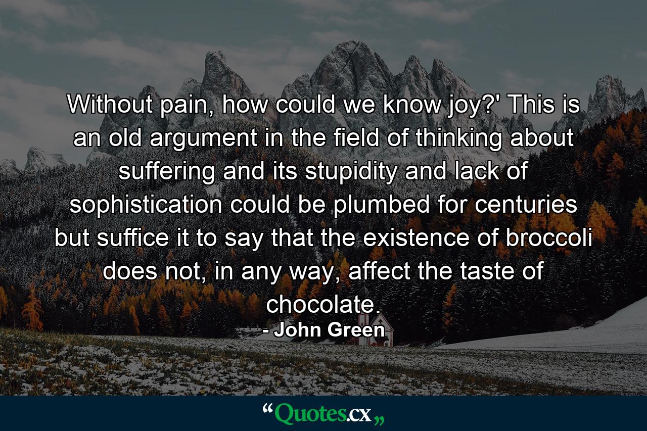 Without pain, how could we know joy?' This is an old argument in the field of thinking about suffering and its stupidity and lack of sophistication could be plumbed for centuries but suffice it to say that the existence of broccoli does not, in any way, affect the taste of chocolate. - Quote by John Green