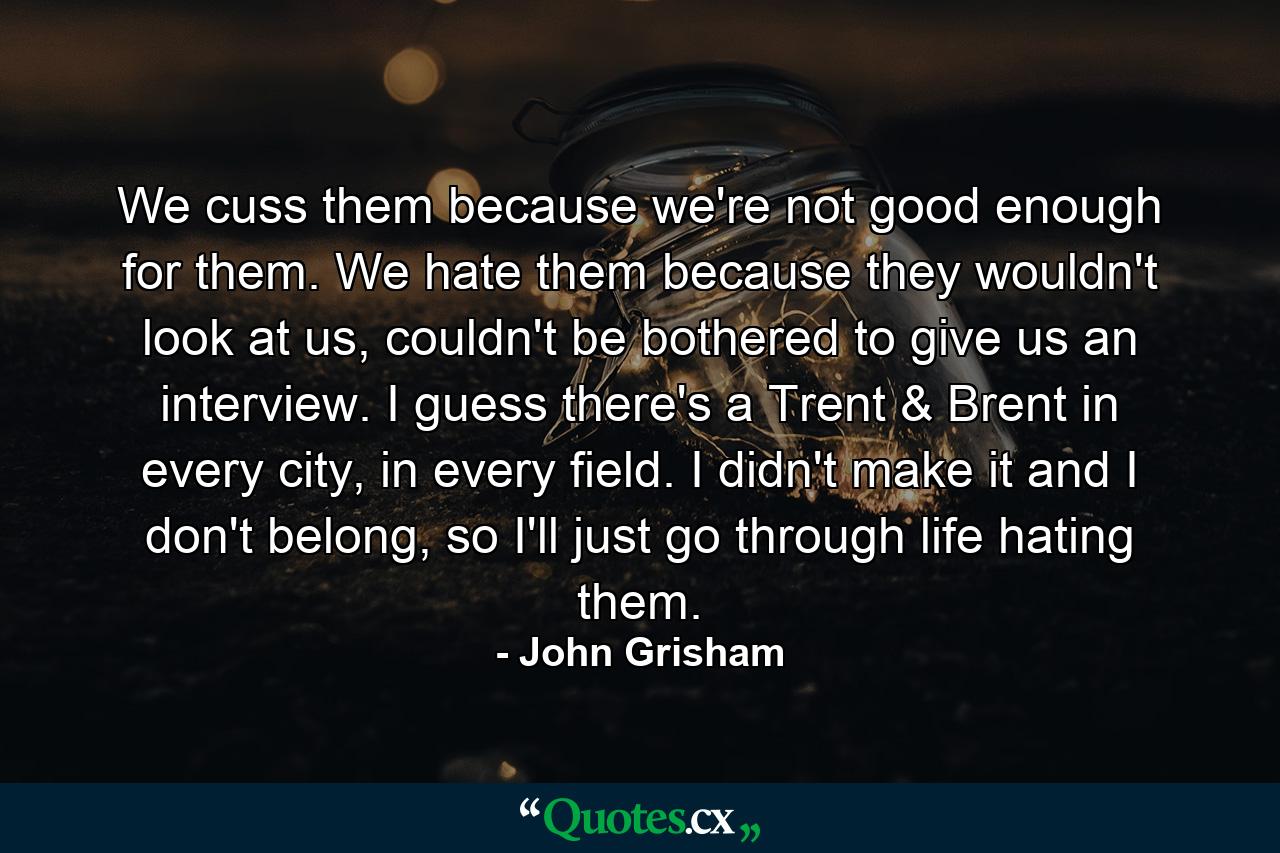 We cuss them because we're not good enough for them. We hate them because they wouldn't look at us, couldn't be bothered to give us an interview. I guess there's a Trent & Brent in every city, in every field. I didn't make it and I don't belong, so I'll just go through life hating them. - Quote by John Grisham