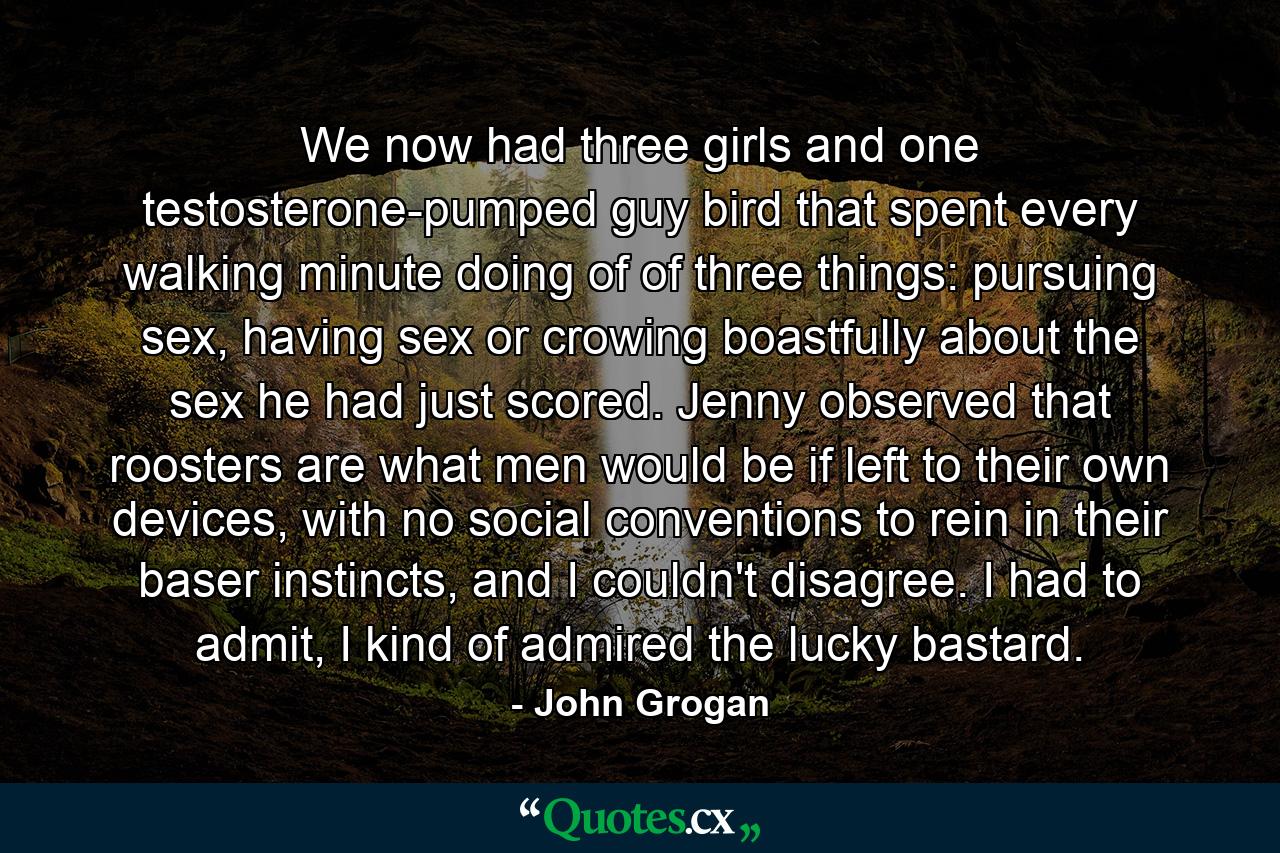 We now had three girls and one testosterone-pumped guy bird that spent every walking minute doing of of three things: pursuing sex, having sex or crowing boastfully about the sex he had just scored. Jenny observed that roosters are what men would be if left to their own devices, with no social conventions to rein in their baser instincts, and I couldn't disagree. I had to admit, I kind of admired the lucky bastard. - Quote by John Grogan