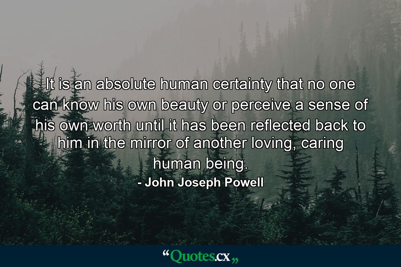 It is an absolute human certainty that no one can know his own beauty or perceive a sense of his own worth until it has been reflected back to him in the mirror of another loving, caring human being. - Quote by John Joseph Powell