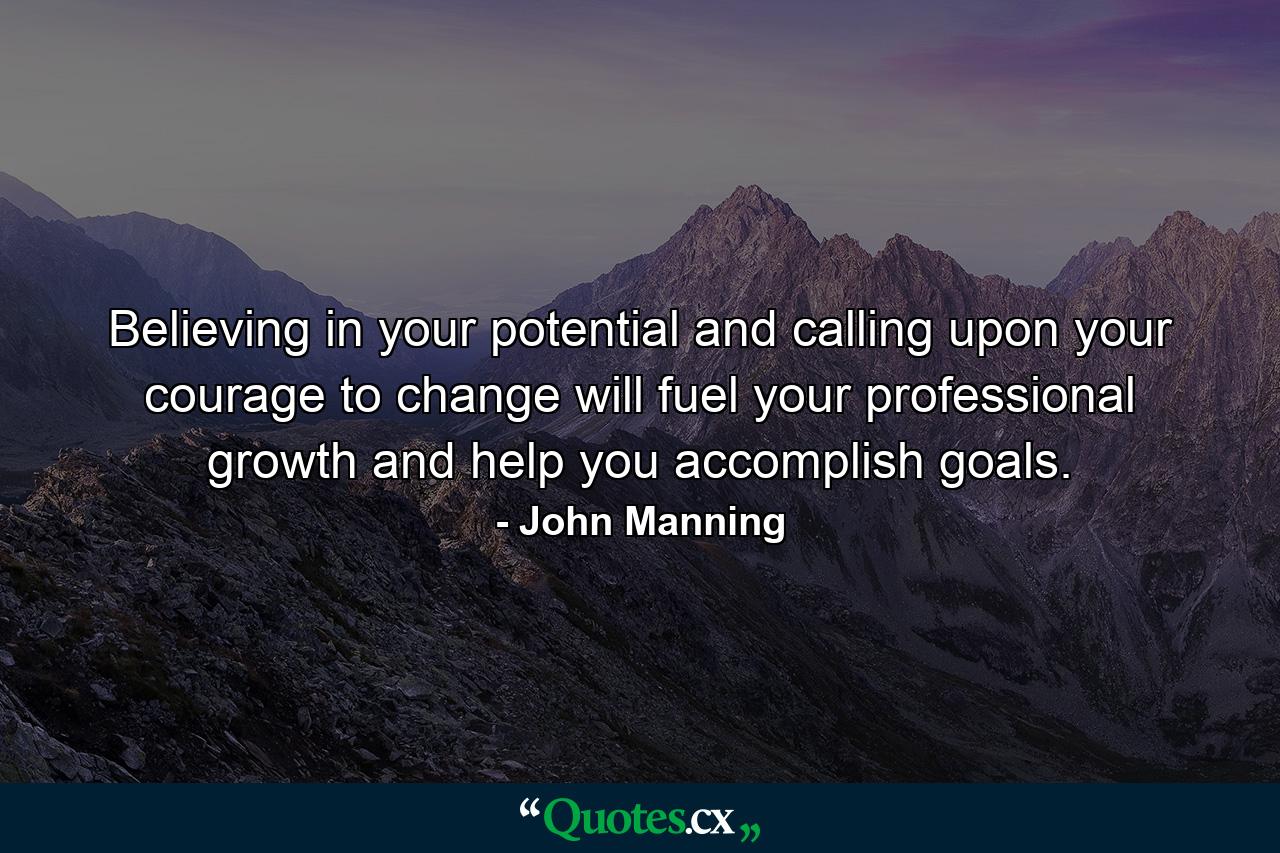 Believing in your potential and calling upon your courage to change will fuel your professional growth and help you accomplish goals. - Quote by John Manning