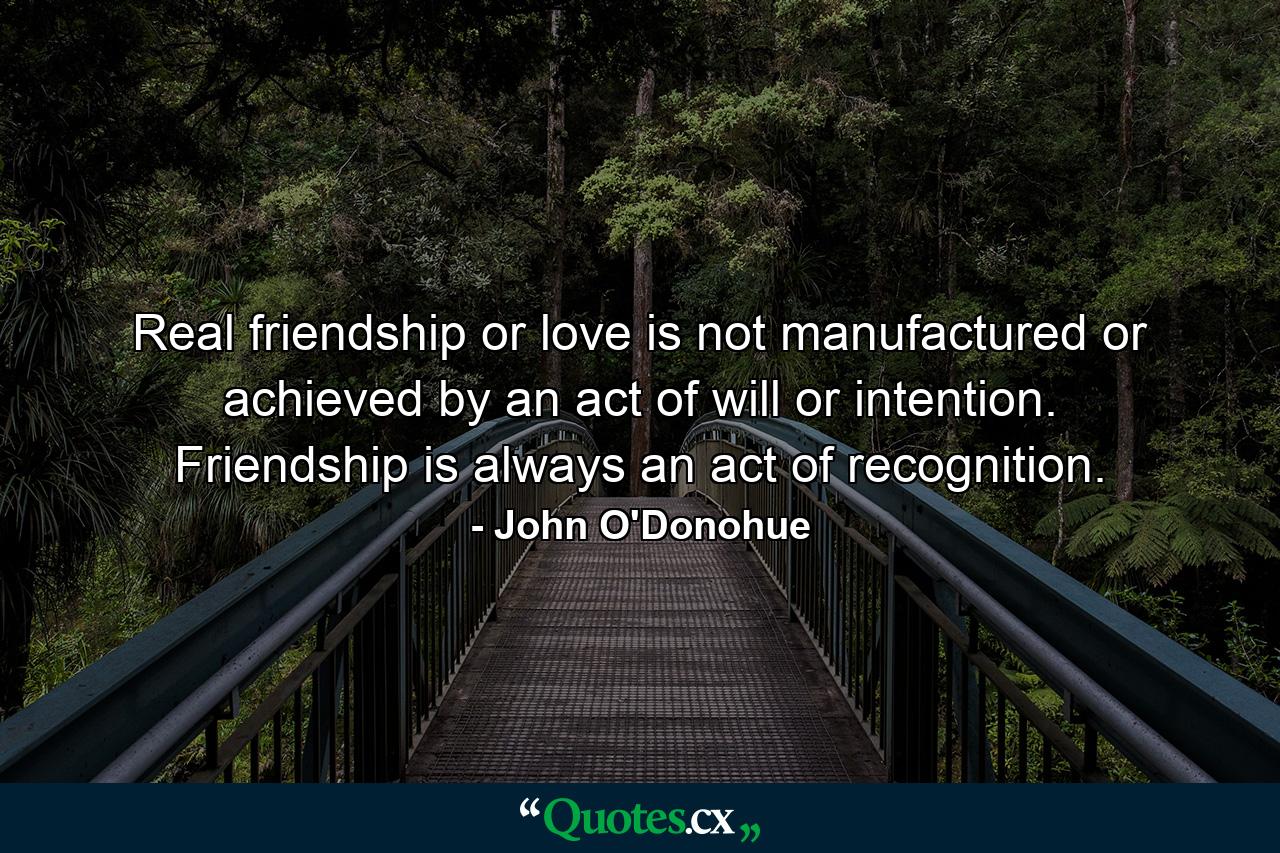 Real friendship or love is not manufactured or achieved by an act of will or intention. Friendship is always an act of recognition. - Quote by John O'Donohue