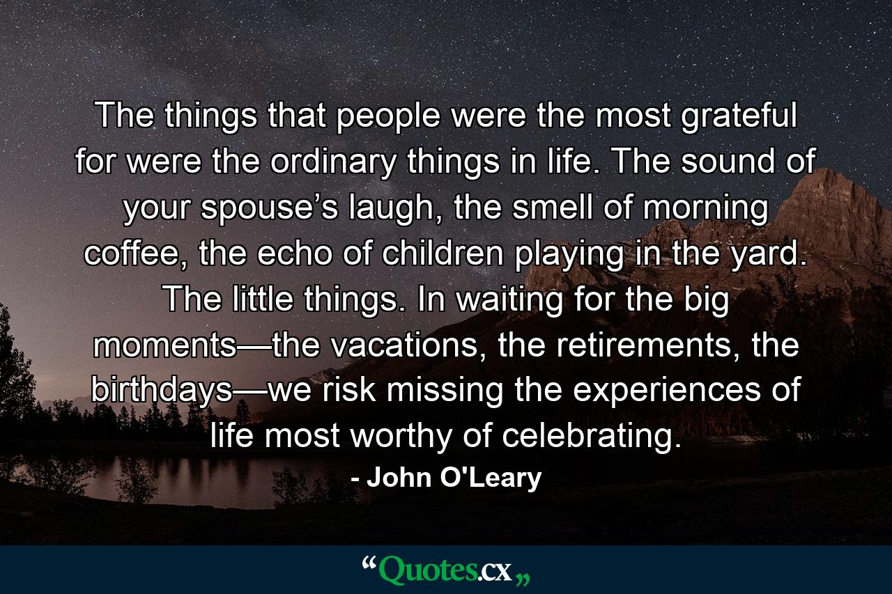 The things that people were the most grateful for were the ordinary things in life. The sound of your spouse’s laugh, the smell of morning coffee, the echo of children playing in the yard. The little things. In waiting for the big moments—the vacations, the retirements, the birthdays—we risk missing the experiences of life most worthy of celebrating. - Quote by John O'Leary