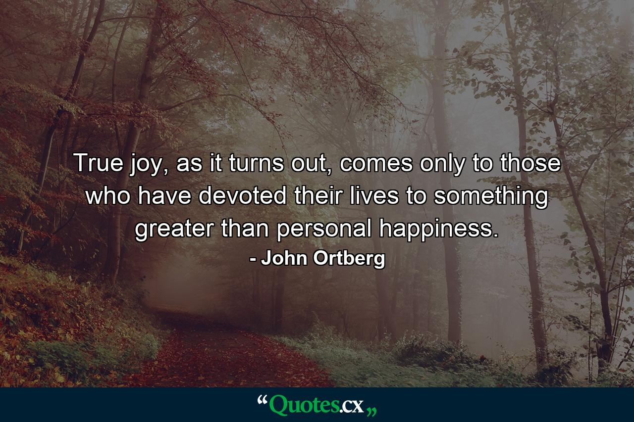 True joy, as it turns out, comes only to those who have devoted their lives to something greater than personal happiness. - Quote by John Ortberg