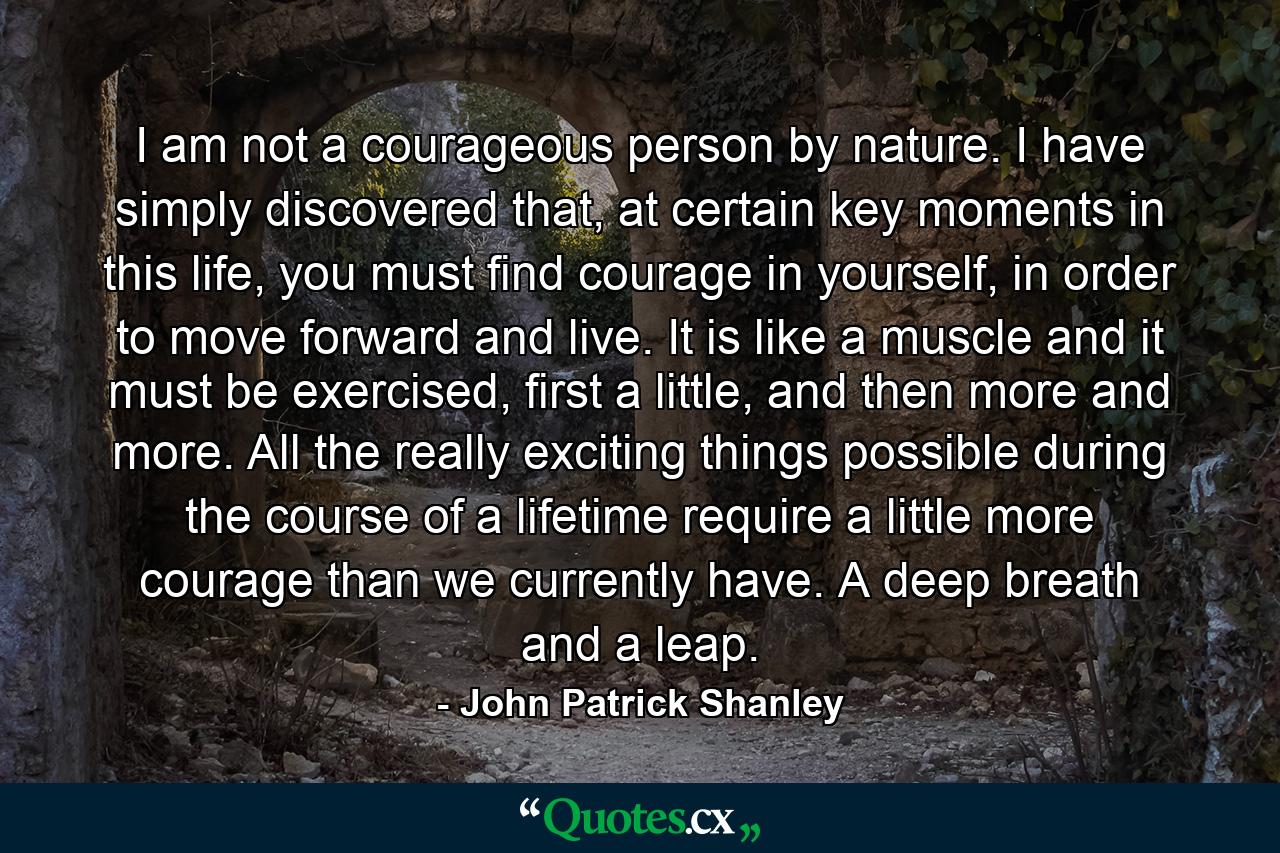 I am not a courageous person by nature. I have simply discovered that, at certain key moments in this life, you must find courage in yourself, in order to move forward and live. It is like a muscle and it must be exercised, first a little, and then more and more. All the really exciting things possible during the course of a lifetime require a little more courage than we currently have. A deep breath and a leap. - Quote by John Patrick Shanley