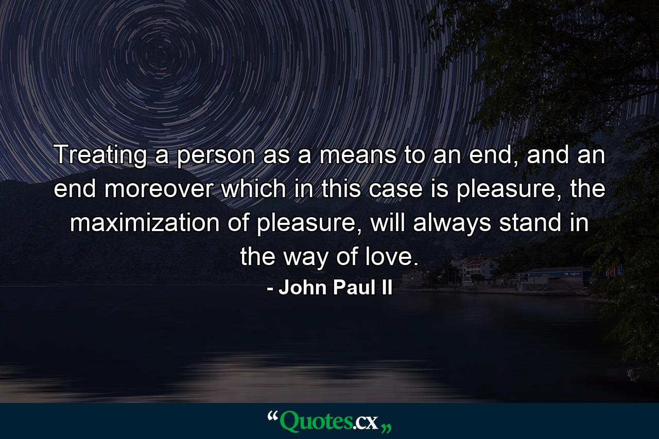 Treating a person as a means to an end, and an end moreover which in this case is pleasure, the maximization of pleasure, will always stand in the way of love. - Quote by John Paul II