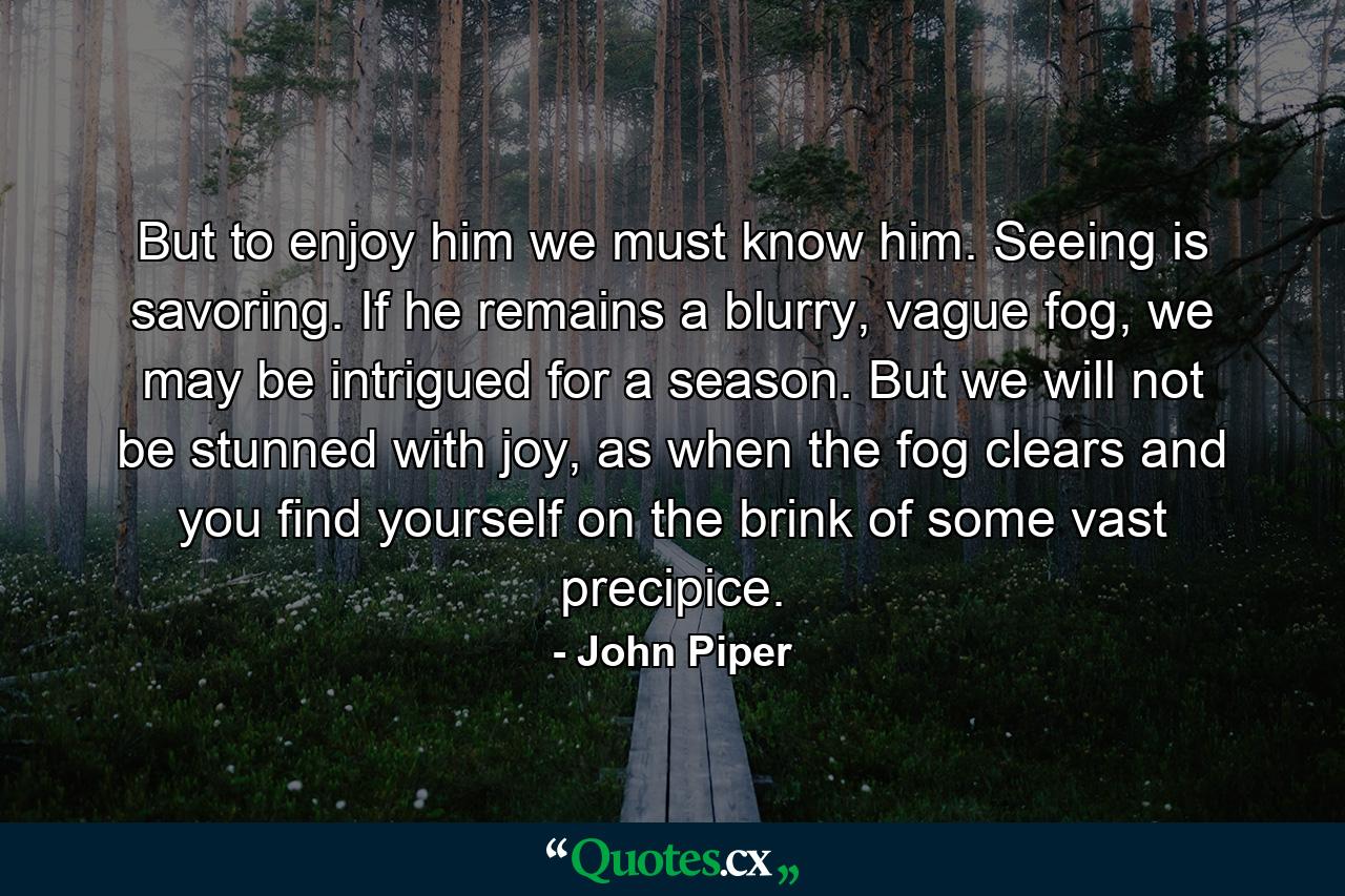 But to enjoy him we must know him. Seeing is savoring. If he remains a blurry, vague fog, we may be intrigued for a season. But we will not be stunned with joy, as when the fog clears and you find yourself on the brink of some vast precipice. - Quote by John Piper