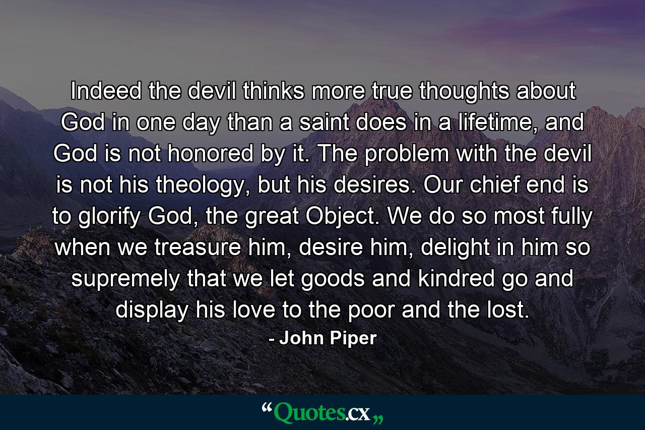 Indeed the devil thinks more true thoughts about God in one day than a saint does in a lifetime, and God is not honored by it. The problem with the devil is not his theology, but his desires. Our chief end is to glorify God, the great Object. We do so most fully when we treasure him, desire him, delight in him so supremely that we let goods and kindred go and display his love to the poor and the lost. - Quote by John Piper