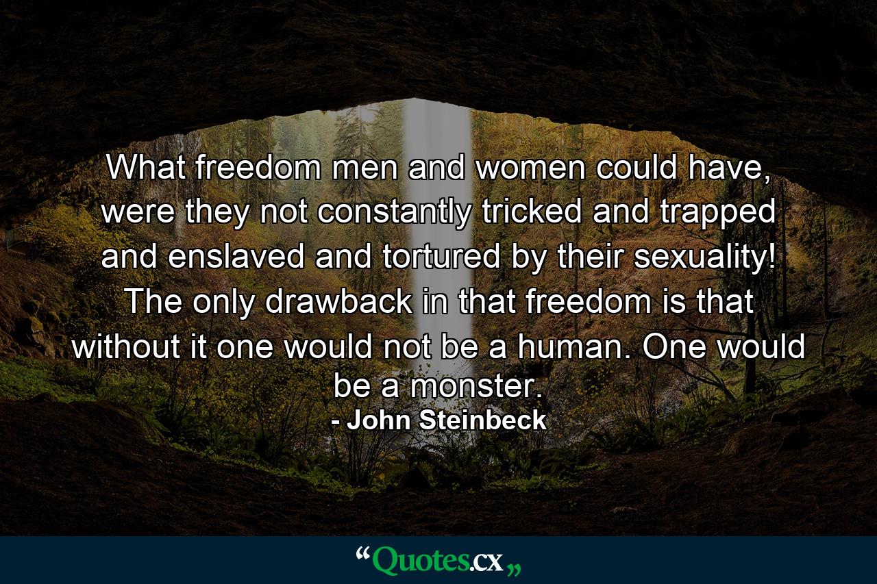 What freedom men and women could have, were they not constantly tricked and trapped and enslaved and tortured by their sexuality! The only drawback in that freedom is that without it one would not be a human. One would be a monster. - Quote by John Steinbeck