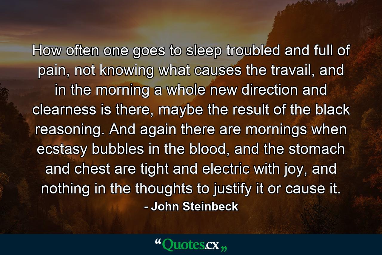 How often one goes to sleep troubled and full of pain, not knowing what causes the travail, and in the morning a whole new direction and clearness is there, maybe the result of the black reasoning. And again there are mornings when ecstasy bubbles in the blood, and the stomach and chest are tight and electric with joy, and nothing in the thoughts to justify it or cause it. - Quote by John Steinbeck