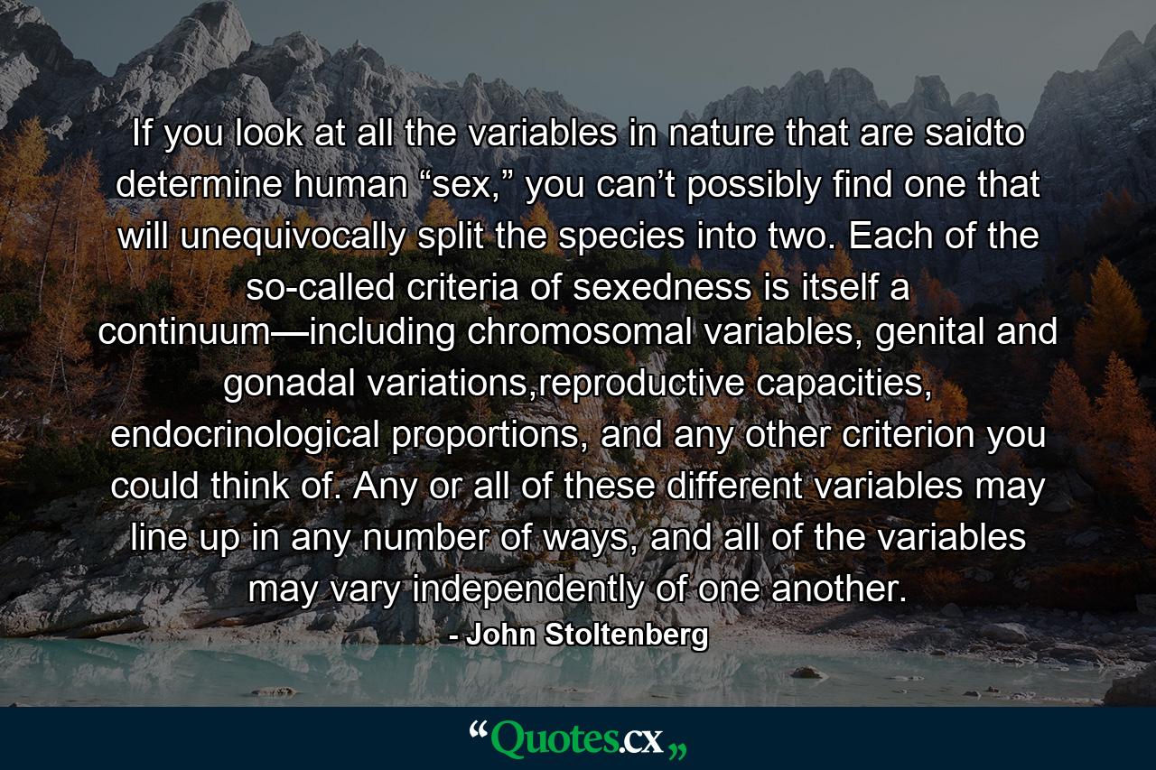 If you look at all the variables in nature that are saidto determine human “sex,” you can’t possibly find one that will unequivocally split the species into two. Each of the so-called criteria of sexedness is itself a continuum—including chromosomal variables, genital and gonadal variations,reproductive capacities, endocrinological proportions, and any other criterion you could think of. Any or all of these different variables may line up in any number of ways, and all of the variables may vary independently of one another. - Quote by John Stoltenberg