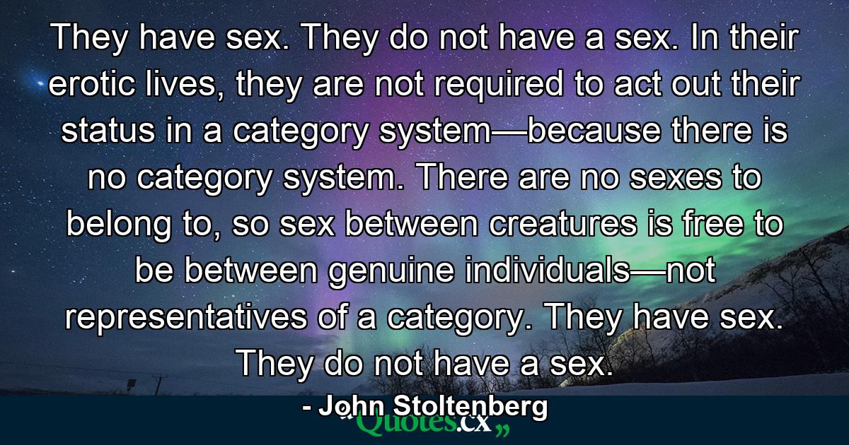 They have sex. They do not have a sex. In their erotic lives, they are not required to act out their status in a category system—because there is no category system. There are no sexes to belong to, so sex between creatures is free to be between genuine individuals—not representatives of a category. They have sex. They do not have a sex. - Quote by John Stoltenberg