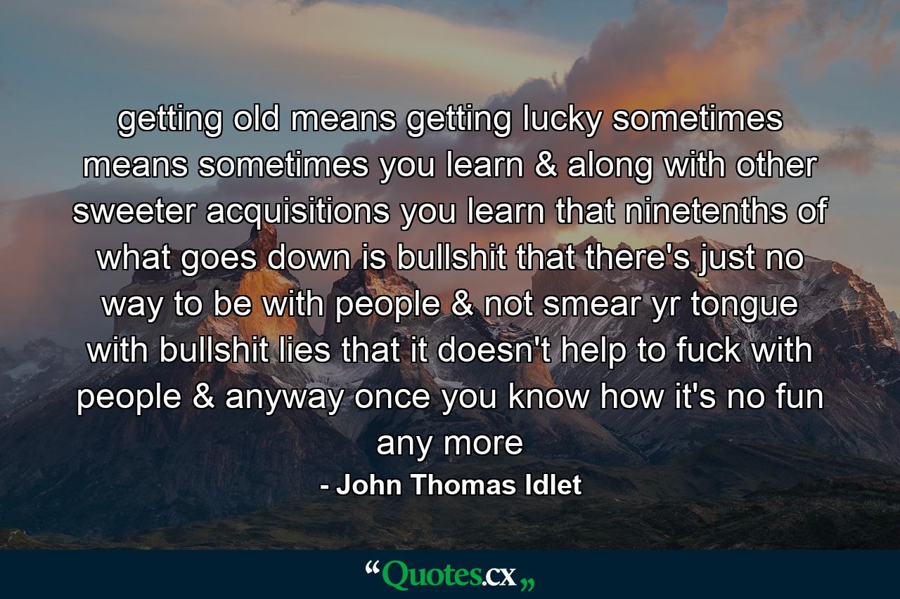 getting old means getting lucky sometimes means sometimes you learn & along with other sweeter acquisitions you learn that ninetenths of what goes down is bullshit that there's just no way to be with people & not smear yr tongue with bullshit lies that it doesn't help to fuck with people & anyway once you know how it's no fun any more - Quote by John Thomas Idlet