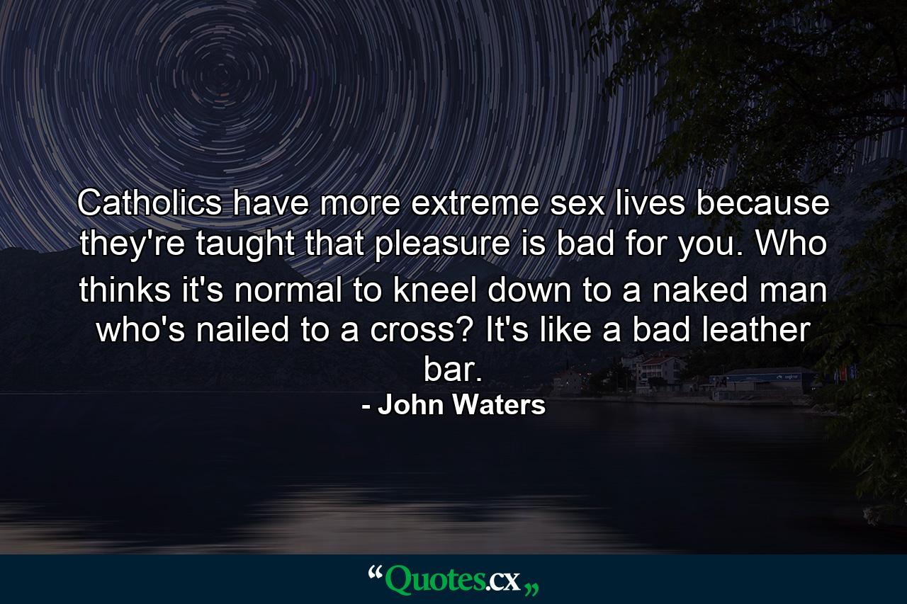 Catholics have more extreme sex lives because they're taught that pleasure is bad for you. Who thinks it's normal to kneel down to a naked man who's nailed to a cross? It's like a bad leather bar. - Quote by John Waters