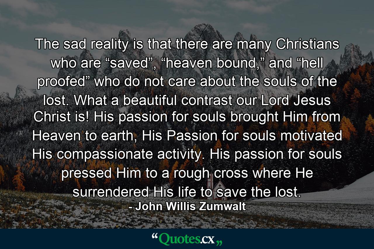 The sad reality is that there are many Christians who are “saved”, “heaven bound,” and “hell proofed” who do not care about the souls of the lost. What a beautiful contrast our Lord Jesus Christ is! His passion for souls brought Him from Heaven to earth, His Passion for souls motivated His compassionate activity. His passion for souls pressed Him to a rough cross where He surrendered His life to save the lost. - Quote by John Willis Zumwalt