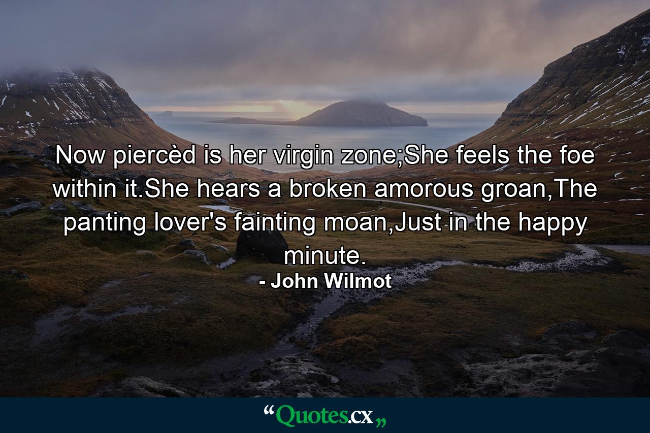 Now piercèd is her virgin zone;She feels the foe within it.She hears a broken amorous groan,The panting lover's fainting moan,Just in the happy minute. - Quote by John Wilmot