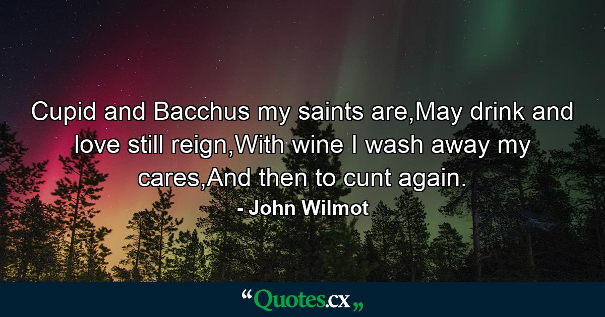 Cupid and Bacchus my saints are,May drink and love still reign,With wine I wash away my cares,And then to cunt again. - Quote by John Wilmot