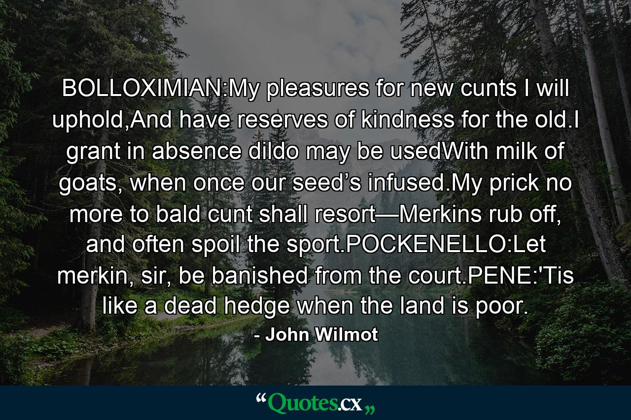 BOLLOXIMIAN:My pleasures for new cunts I will uphold,And have reserves of kindness for the old.I grant in absence dildo may be usedWith milk of goats, when once our seed’s infused.My prick no more to bald cunt shall resort—Merkins rub off, and often spoil the sport.POCKENELLO:Let merkin, sir, be banished from the court.PENE:'Tis like a dead hedge when the land is poor. - Quote by John Wilmot