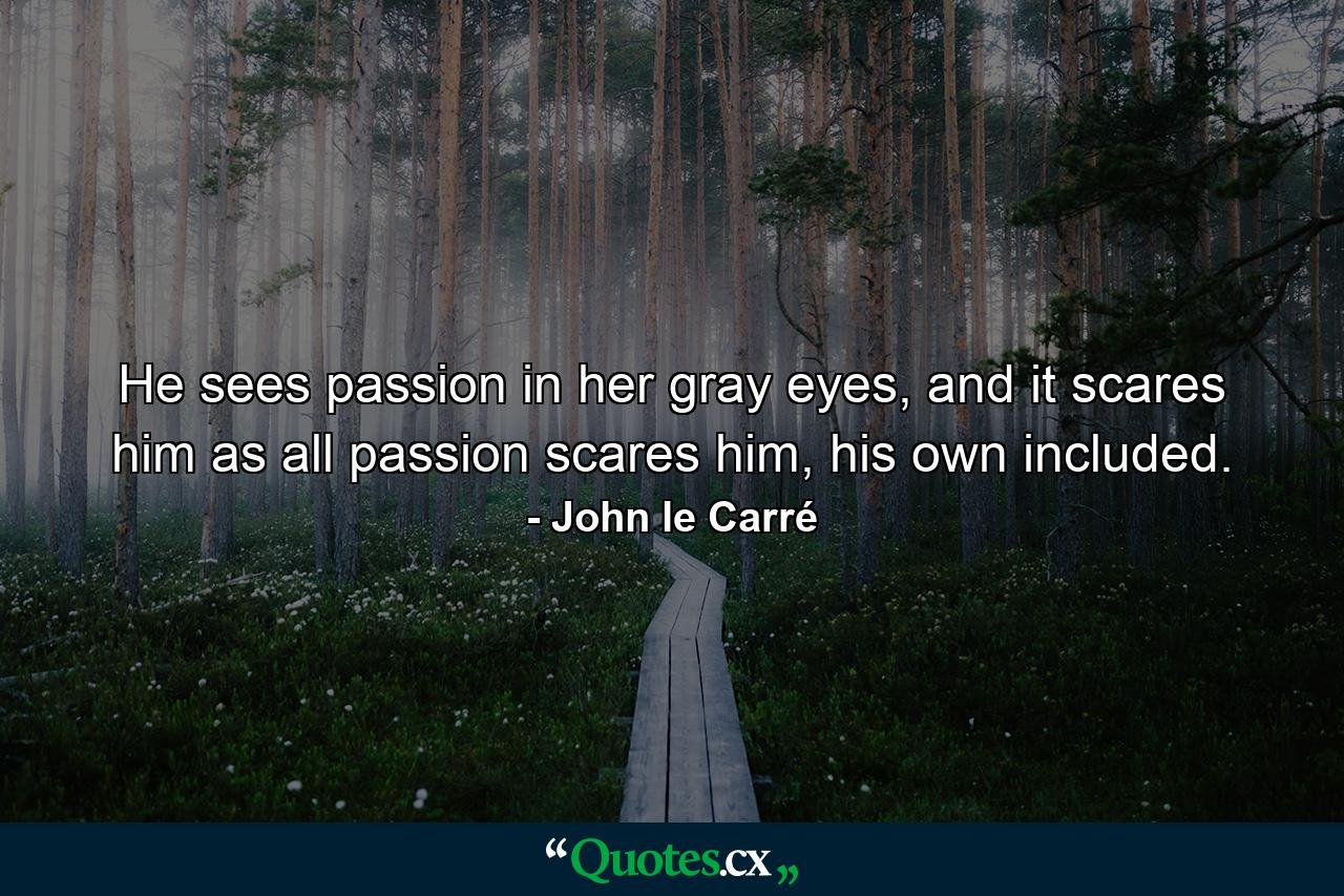 He sees passion in her gray eyes, and it scares him as all passion scares him, his own included. - Quote by John le Carré