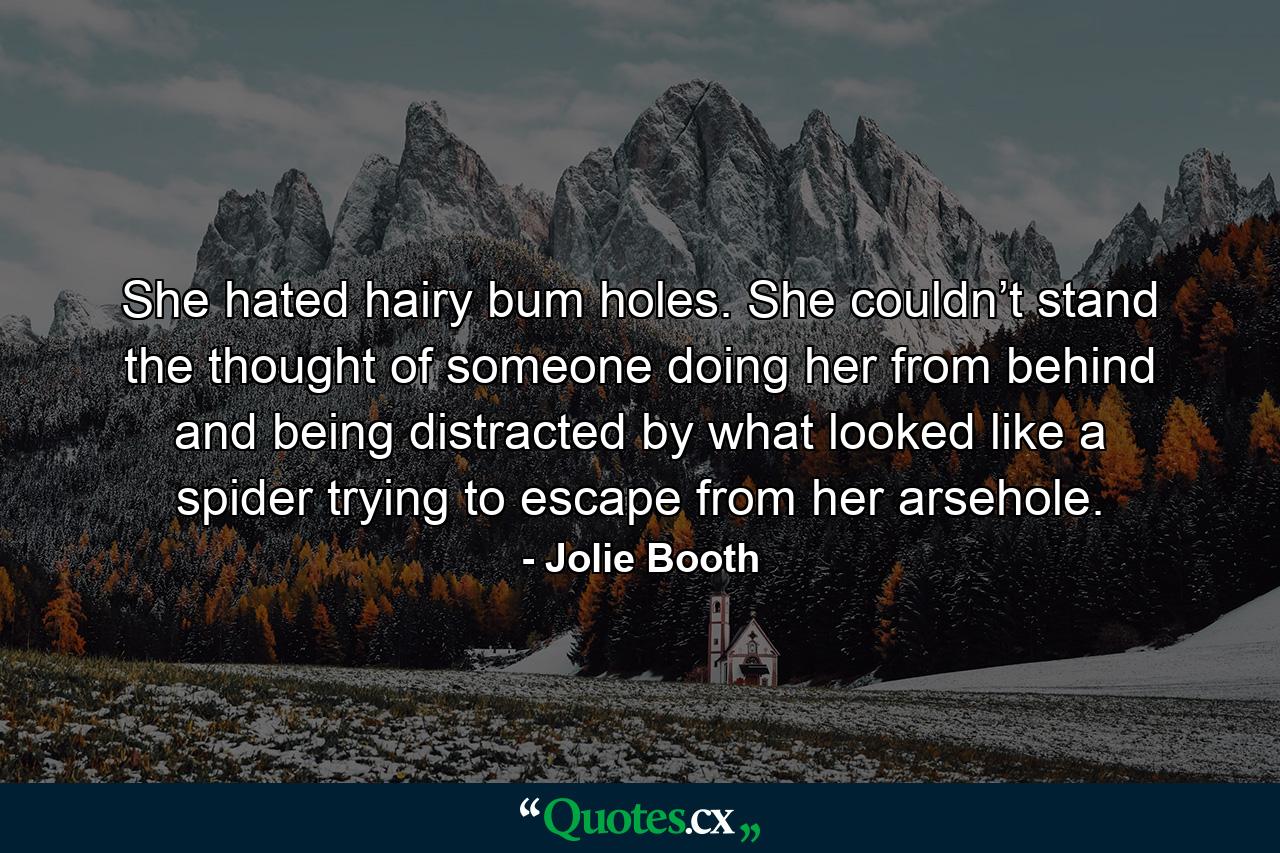 She hated hairy bum holes. She couldn’t stand the thought of someone doing her from behind and being distracted by what looked like a spider trying to escape from her arsehole. - Quote by Jolie Booth