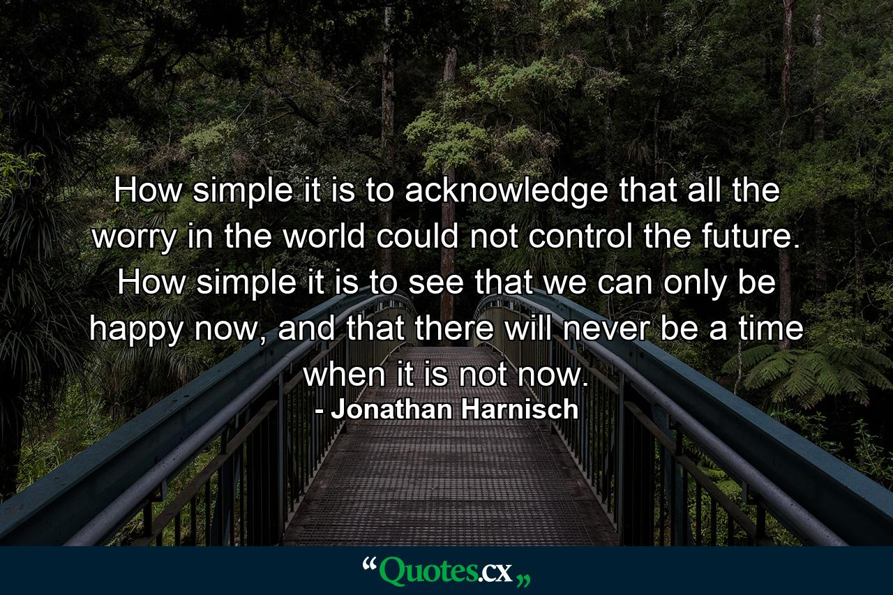 How simple it is to acknowledge that all the worry in the world could not control the future. How simple it is to see that we can only be happy now, and that there will never be a time when it is not now. - Quote by Jonathan Harnisch