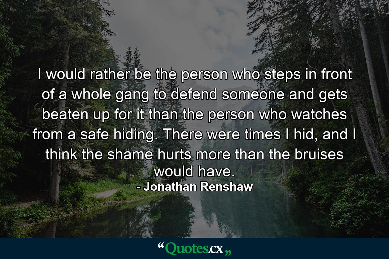 I would rather be the person who steps in front of a whole gang to defend someone and gets beaten up for it than the person who watches from a safe hiding. There were times I hid, and I think the shame hurts more than the bruises would have. - Quote by Jonathan Renshaw