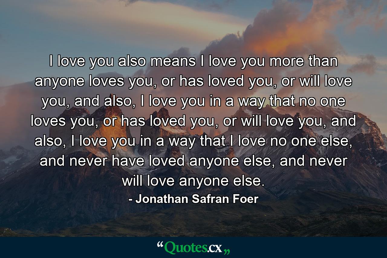 I love you also means I love you more than anyone loves you, or has loved you, or will love you, and also, I love you in a way that no one loves you, or has loved you, or will love you, and also, I love you in a way that I love no one else, and never have loved anyone else, and never will love anyone else. - Quote by Jonathan Safran Foer