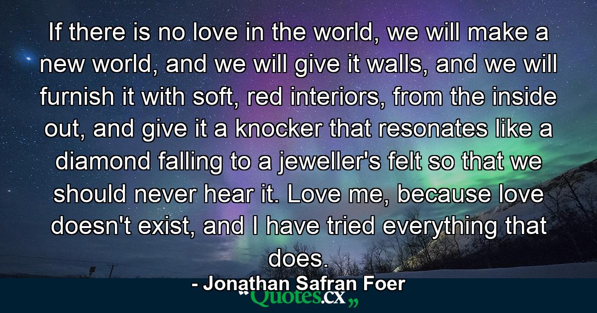 If there is no love in the world, we will make a new world, and we will give it walls, and we will furnish it with soft, red interiors, from the inside out, and give it a knocker that resonates like a diamond falling to a jeweller's felt so that we should never hear it. Love me, because love doesn't exist, and I have tried everything that does. - Quote by Jonathan Safran Foer