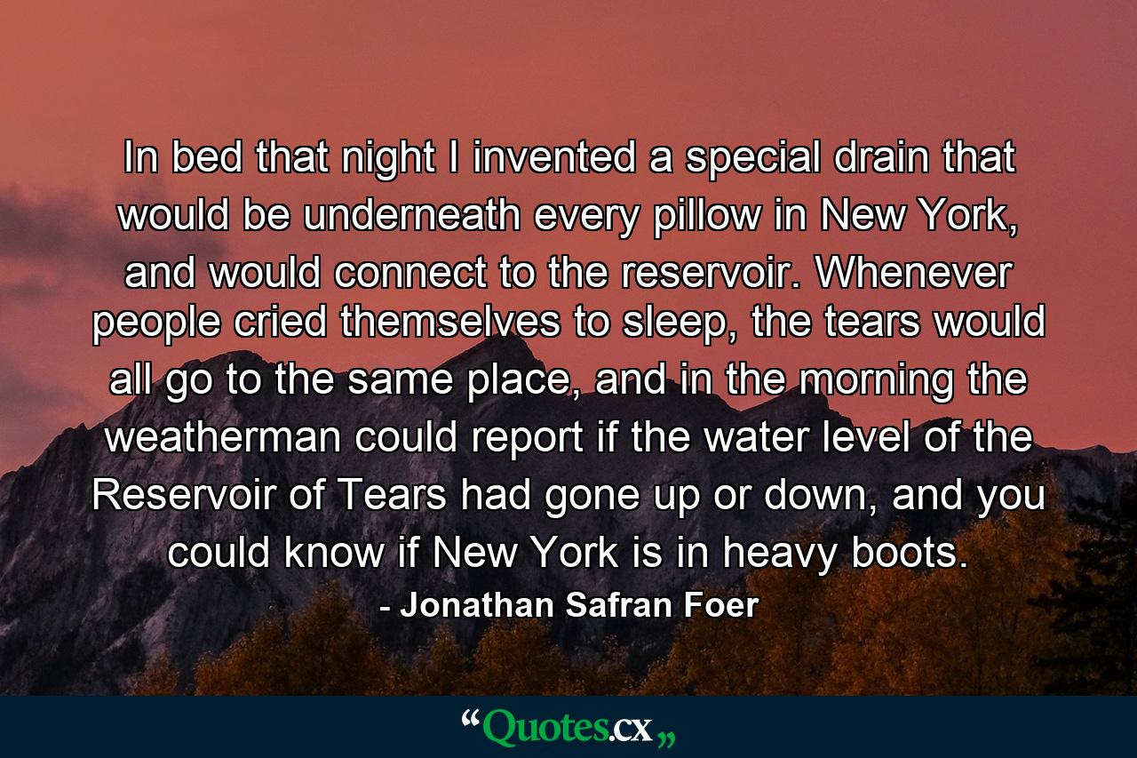 In bed that night I invented a special drain that would be underneath every pillow in New York, and would connect to the reservoir. Whenever people cried themselves to sleep, the tears would all go to the same place, and in the morning the weatherman could report if the water level of the Reservoir of Tears had gone up or down, and you could know if New York is in heavy boots. - Quote by Jonathan Safran Foer