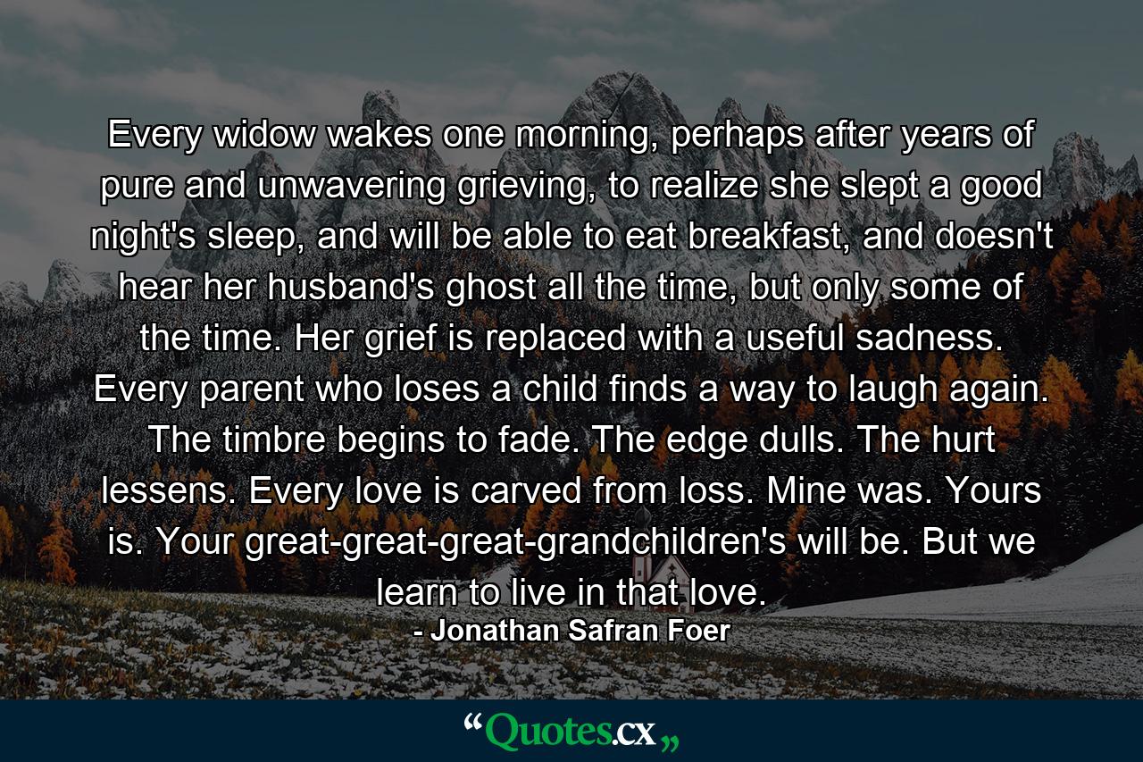 Every widow wakes one morning, perhaps after years of pure and unwavering grieving, to realize she slept a good night's sleep, and will be able to eat breakfast, and doesn't hear her husband's ghost all the time, but only some of the time. Her grief is replaced with a useful sadness. Every parent who loses a child finds a way to laugh again. The timbre begins to fade. The edge dulls. The hurt lessens. Every love is carved from loss. Mine was. Yours is. Your great-great-great-grandchildren's will be. But we learn to live in that love. - Quote by Jonathan Safran Foer