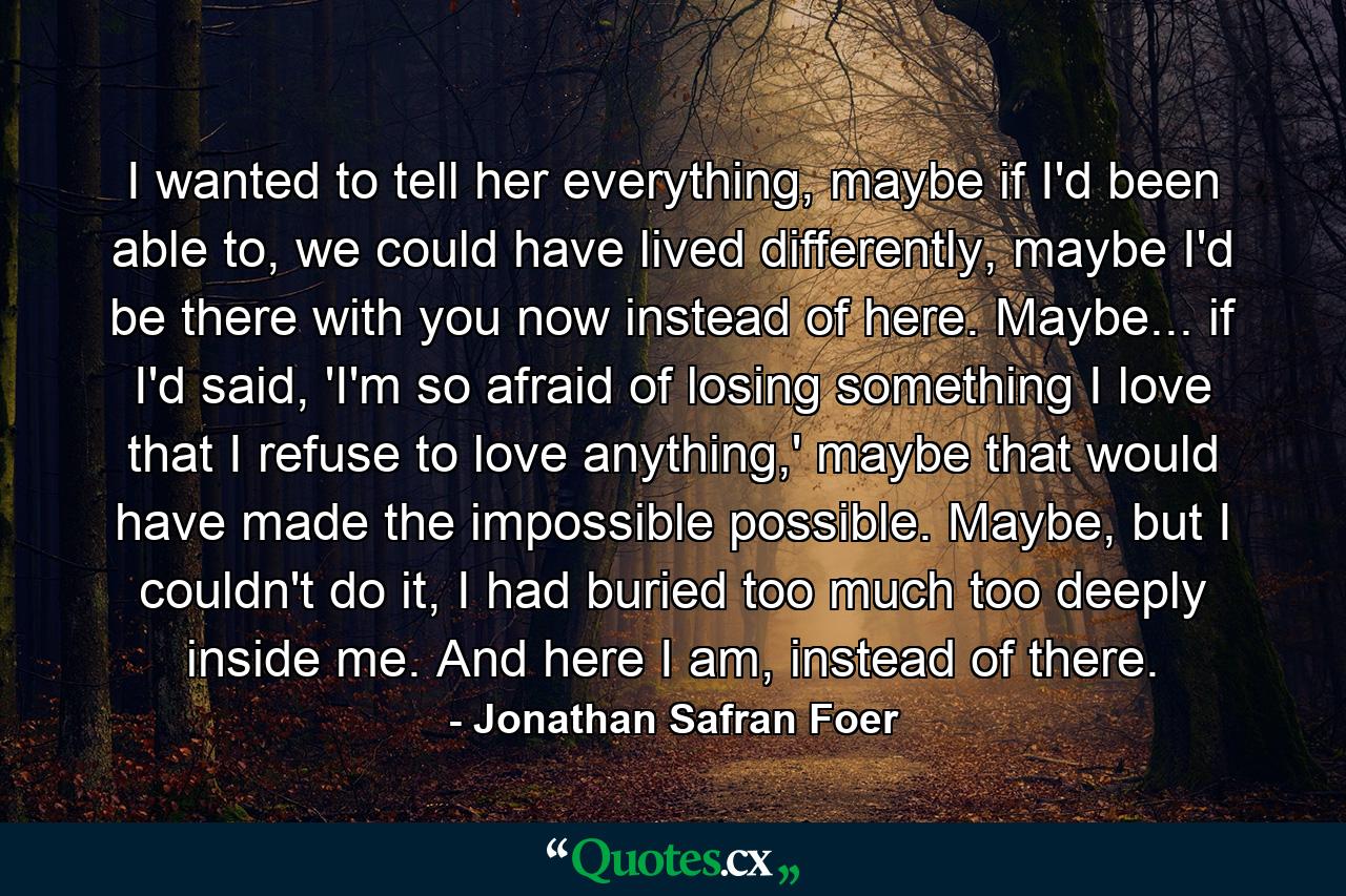 I wanted to tell her everything, maybe if I'd been able to, we could have lived differently, maybe I'd be there with you now instead of here. Maybe... if I'd said, 'I'm so afraid of losing something I love that I refuse to love anything,' maybe that would have made the impossible possible. Maybe, but I couldn't do it, I had buried too much too deeply inside me. And here I am, instead of there. - Quote by Jonathan Safran Foer