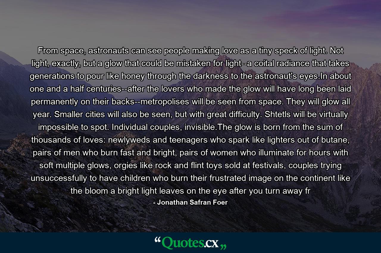 From space, astronauts can see people making love as a tiny speck of light. Not light, exactly, but a glow that could be mistaken for light--a coital radiance that takes generations to pour like honey through the darkness to the astronaut's eyes.In about one and a half centuries--after the lovers who made the glow will have long been laid permanently on their backs--metropolises will be seen from space. They will glow all year. Smaller cities will also be seen, but with great difficulty. Shtetls will be virtually impossible to spot. Individual couples, invisible.The glow is born from the sum of thousands of loves: newlyweds and teenagers who spark like lighters out of butane, pairs of men who burn fast and bright, pairs of women who illuminate for hours with soft multiple glows, orgies like rock and flint toys sold at festivals, couples trying unsuccessfully to have children who burn their frustrated image on the continent like the bloom a bright light leaves on the eye after you turn away fr - Quote by Jonathan Safran Foer