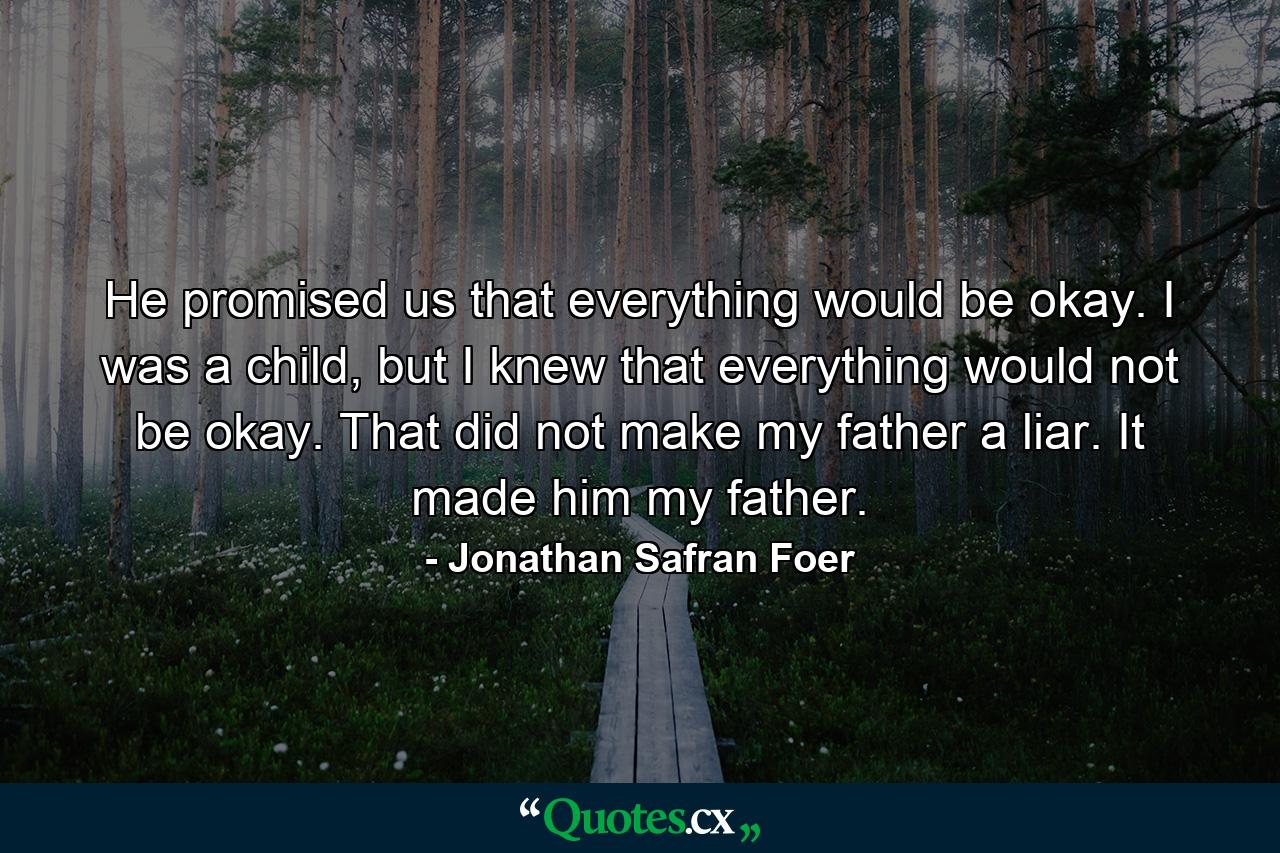 He promised us that everything would be okay. I was a child, but I knew that everything would not be okay. That did not make my father a liar. It made him my father. - Quote by Jonathan Safran Foer