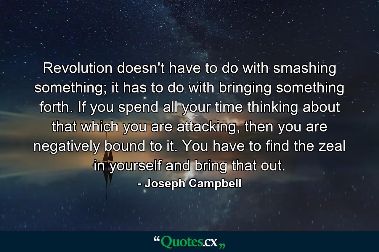 Revolution doesn't have to do with smashing something; it has to do with bringing something forth. If you spend all your time thinking about that which you are attacking, then you are negatively bound to it. You have to find the zeal in yourself and bring that out. - Quote by Joseph Campbell