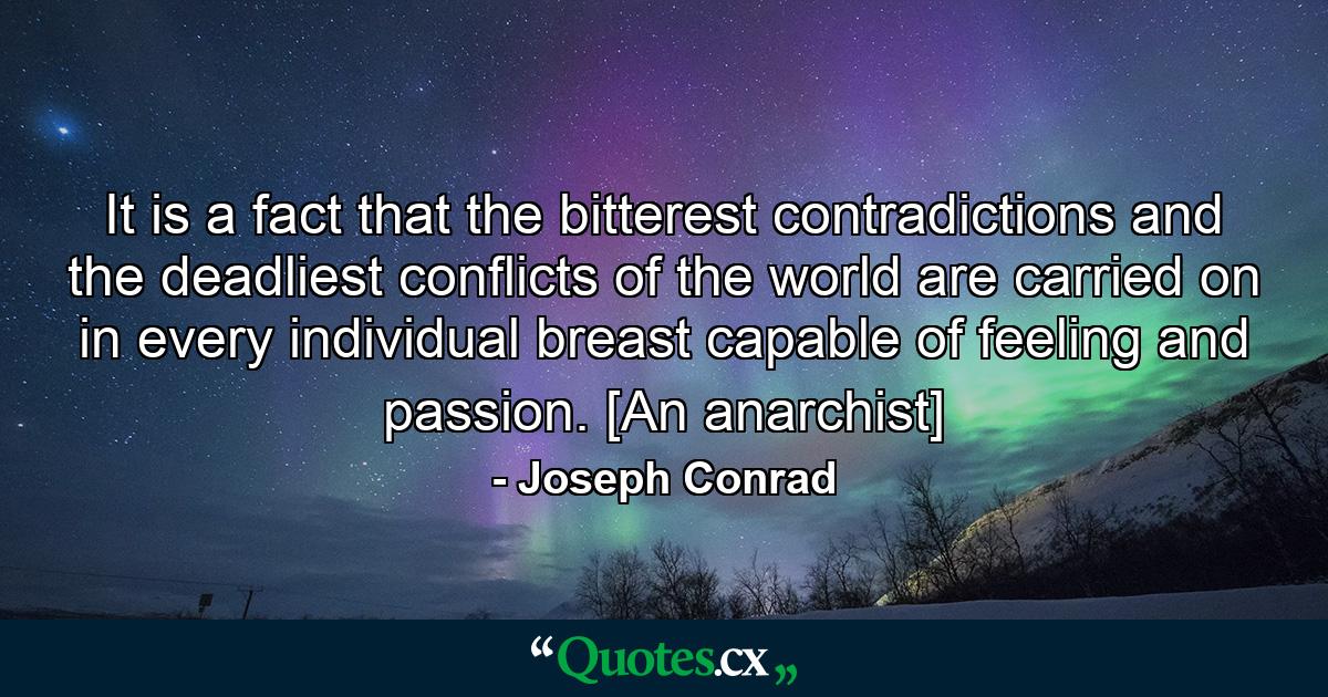 It is a fact that the bitterest contradictions and the deadliest conflicts of the world are carried on in every individual breast capable of feeling and passion. [An anarchist] - Quote by Joseph Conrad