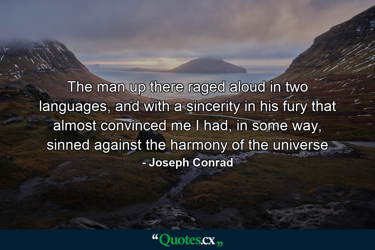 The man up there raged aloud in two languages, and with a sincerity in his fury that almost convinced me I had, in some way, sinned against the harmony of the universe - Quote by Joseph Conrad