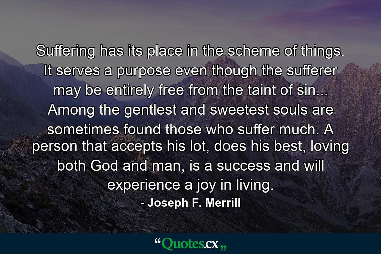 Suffering has its place in the scheme of things. It serves a purpose even though the sufferer may be entirely free from the taint of sin... Among the gentlest and sweetest souls are sometimes found those who suffer much. A person that accepts his lot, does his best, loving both God and man, is a success and will experience a joy in living. - Quote by Joseph F. Merrill